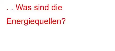 . . Was sind die Energiequellen?