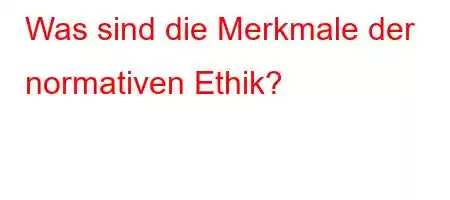 Was sind die Merkmale der normativen Ethik?