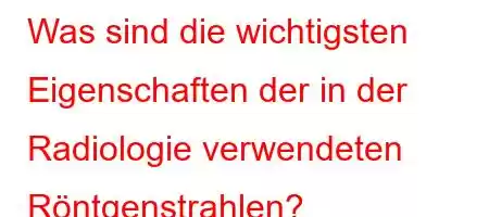 Was sind die wichtigsten Eigenschaften der in der Radiologie verwendeten Röntgenstrahlen