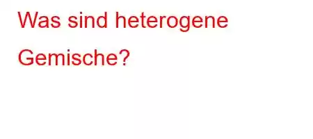 Was sind heterogene Gemische?