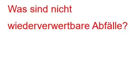 Was sind nicht wiederverwertbare Abfälle