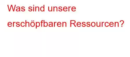 Was sind unsere erschöpfbaren Ressourcen