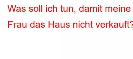 Was soll ich tun, damit meine Frau das Haus nicht verkauft?