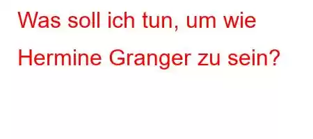 Was soll ich tun, um wie Hermine Granger zu sein?