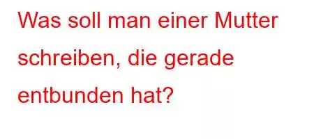 Was soll man einer Mutter schreiben, die gerade entbunden hat?