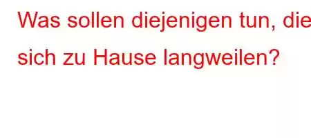 Was sollen diejenigen tun, die sich zu Hause langweilen?