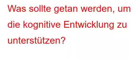 Was sollte getan werden, um die kognitive Entwicklung zu unterstützen?