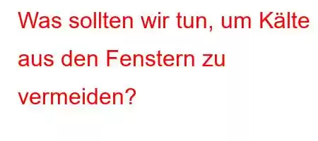 Was sollten wir tun, um Kälte aus den Fenstern zu vermeiden?