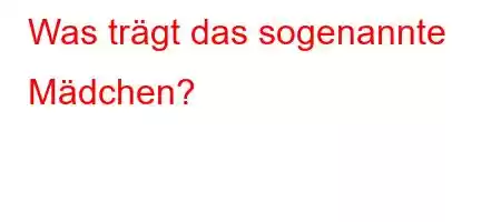 Was trägt das sogenannte Mädchen?