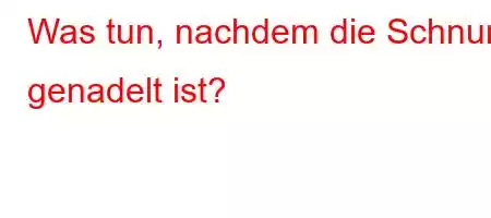 Was tun, nachdem die Schnur genadelt ist?