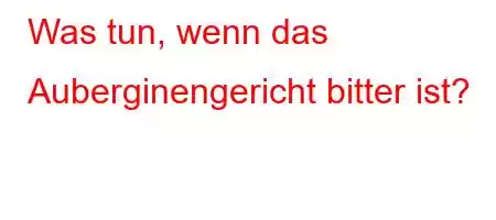 Was tun, wenn das Auberginengericht bitter ist?