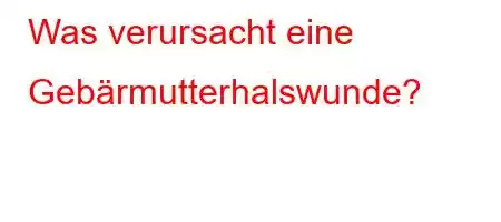 Was verursacht eine Gebärmutterhalswunde