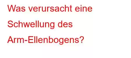 Was verursacht eine Schwellung des Arm-Ellenbogens