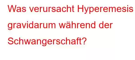 Was verursacht Hyperemesis gravidarum während der Schwangerschaft?