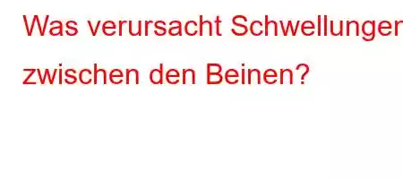 Was verursacht Schwellungen zwischen den Beinen