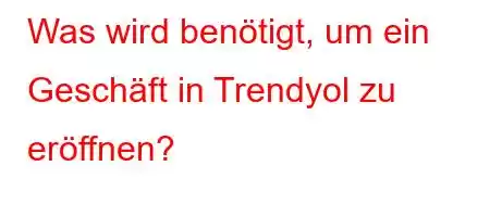 Was wird benötigt, um ein Geschäft in Trendyol zu eröffnen?