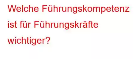 Welche Führungskompetenz ist für Führungskräfte wichtiger?