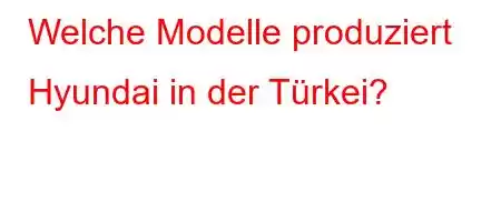 Welche Modelle produziert Hyundai in der Türkei?