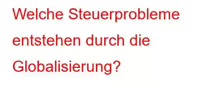 Welche Steuerprobleme entstehen durch die Globalisierung