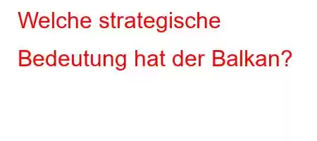 Welche strategische Bedeutung hat der Balkan