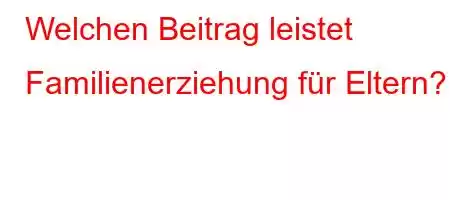 Welchen Beitrag leistet Familienerziehung für Eltern