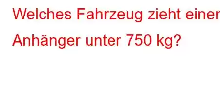 Welches Fahrzeug zieht einen Anhänger unter 750 kg?