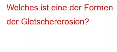 Welches ist eine der Formen der Gletschererosion?