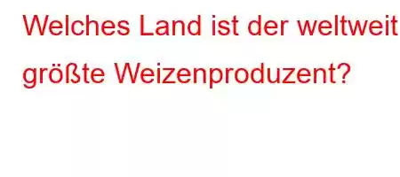 Welches Land ist der weltweit größte Weizenproduzent?