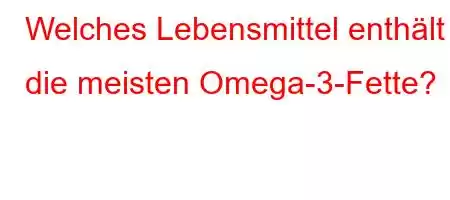 Welches Lebensmittel enthält die meisten Omega-3-Fette?