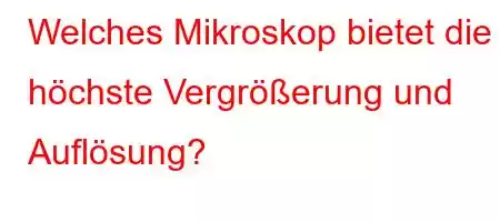 Welches Mikroskop bietet die höchste Vergrößerung und Auflösung?