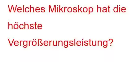 Welches Mikroskop hat die höchste Vergrößerungsleistung?