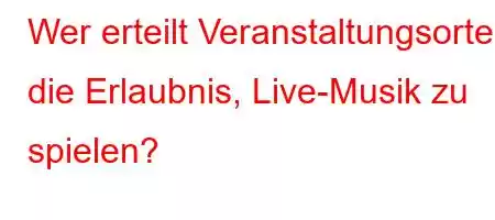 Wer erteilt Veranstaltungsorten die Erlaubnis, Live-Musik zu spielen