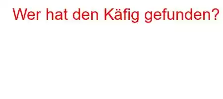 Wer hat den Käfig gefunden?