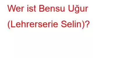 Wer ist Bensu Uğur (Lehrerserie Selin)?