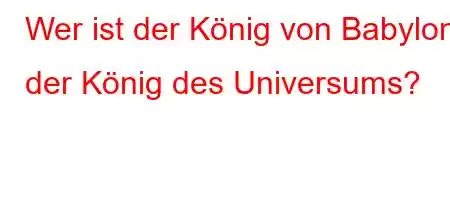 Wer ist der König von Babylon, der König des Universums?