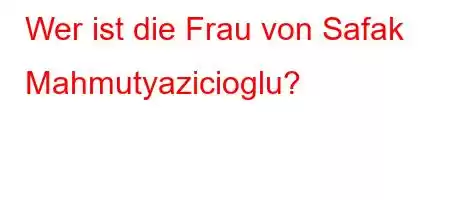 Wer ist die Frau von Safak Mahmutyazicioglu?