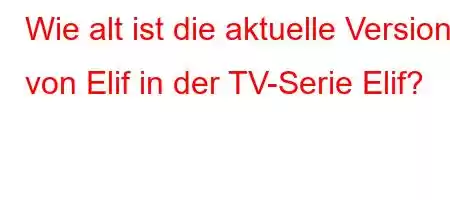 Wie alt ist die aktuelle Version von Elif in der TV-Serie Elif