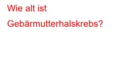 Wie alt ist Gebärmutterhalskrebs?