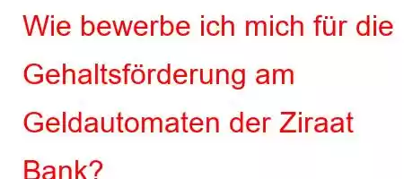 Wie bewerbe ich mich für die Gehaltsförderung am Geldautomaten der Ziraat Bank