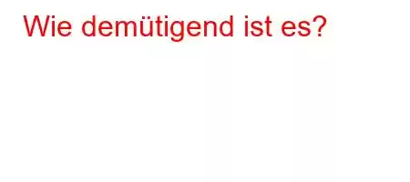 Wie demütigend ist es?