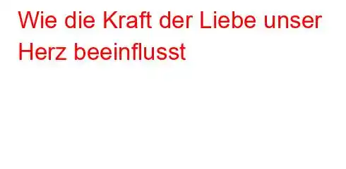 Wie die Kraft der Liebe unser Herz beeinflusst