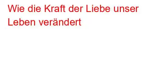 Wie die Kraft der Liebe unser Leben verändert