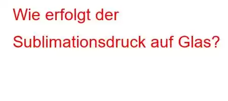 Wie erfolgt der Sublimationsdruck auf Glas?