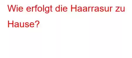 Wie erfolgt die Haarrasur zu Hause?