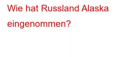 Wie hat Russland Alaska eingenommen