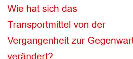 Wie hat sich das Transportmittel von der Vergangenheit zur Gegenwart verändert?