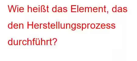 Wie heißt das Element, das den Herstellungsprozess durchführt?