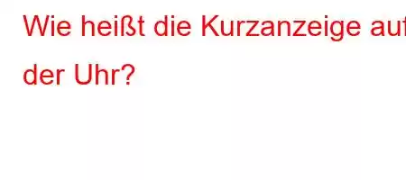 Wie heißt die Kurzanzeige auf der Uhr