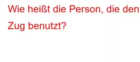 Wie heißt die Person, die den Zug benutzt?