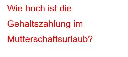 Wie hoch ist die Gehaltszahlung im Mutterschaftsurlaub?